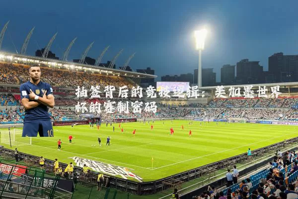 抽签背后的竞技逻辑：美加墨世界杯的赛制密码