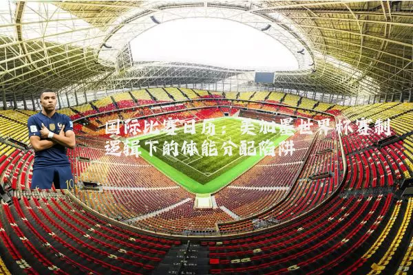 国际比赛日历:美加墨世界杯赛制逻辑下的体能分配陷阱